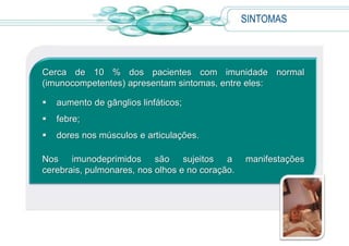 SINTOMAS
Cerca de 10 % dos pacientes com imunidade normal
(imunocompetentes) apresentam sintomas, entre eles:
 aumento de gânglios linfáticos;
 febre;
 dores nos músculos e articulações.
Nos imunodeprimidos são sujeitos a manifestações
cerebrais, pulmonares, nos olhos e no coração.
 