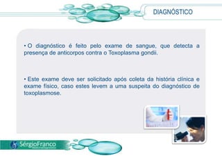 DIAGNÓSTICO
• O diagnóstico é feito pelo exame de sangue, que detecta a
presença de anticorpos contra o Toxoplasma gondii.
• Este exame deve ser solicitado após coleta da história clínica e
exame físico, caso estes levem a uma suspeita do diagnóstico de
toxoplasmose.
 