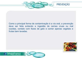 PREVENÇÃO
Como a principal forma de contaminação é a via oral, a prevenção
deve ser feita evitando a ingestão de carnes cruas ou mal
cozidas, contato com fezes de gato e comer apenas vegetais e
frutas bem lavadas.
 