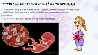 TOXOPLASMOSE TRANSPLACENTÁRIA OU PRÉ-NATAL
 A gestante tem que estar na fase aguda da doença, ou tenha ocorrido uma reativação
da infecção no período gestacional associada a imunodepressão acentuada.
 Placentite
 As lesões fetais varia de acordo com o período de gestação.
 