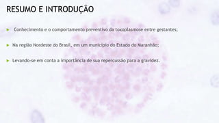 RESUMO E INTRODUÇÃO
 Conhecimento e o comportamento preventivo da toxoplasmose entre gestantes;
 Na região Nordeste do Brasil, em um município do Estado do Maranhão;
 Levando-se em conta a importância de sua repercussão para a gravidez.
 