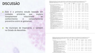 DISCUSSÃO
 Este é o primeiro estudo baseado em
cuidados primários que explora
toxoplasmose relacionada ao
conhecimento e comportamento
preventivo entre as gestantes;
 No município de Imperatriz, e também
no Estado do Maranhão.
 