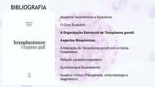 BIBLIOGRAFIA
Aspectos Taxonômicos e Evolutivos;
O Ciclo Evolutivo;
A Organização Estrutural de Toxoplasma gondii;
Aspectos Bioquímicos;
A Interação de Toxoplasma gondii com a Célula
Hospedeira;
Relação parasita-hospedeiro;
Quimioterapia Experimental;
Quadros Clínico (Patogênese, sintomatologia e
diagnóstico);
 