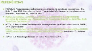 REFERÊNCIAS
 FREITAS, K. Pesquisadores descobrem uma nova organela no parasita da toxoplasmose. Dra.
Keilla Freitas, 2017. Disponível em: https://www.drakeillafreitas.com.br/toxoplasmose-em-
humanos/. Acesso em: 15, Junho de 2022.
 MOURA, I.; FERREIRA, I.; PONTES, A.; BICHARA, C. Conhecimento e comportamento
preventivo de gestantes sobre Toxoplasmose no município de Imperatriz, Maranhão, Brasil.
Temas livres Free themes. e
 MOTTA, D. Pesquisadores descobrem uma nova organela no parasita da toxoplasmose. FAPERJ,
2010. Disponível em:
https://siteantigo.faperj.br/?id=1773.2.0#:~:text=%E2%80%9CO%20Toxoplasma%20gondii%20%C3
%A9%20um,do%20organismo%20infectado%E2%80%9D%2C%20explica. Acesso em: 15, Junho de
2022.
 NEVES, D. P. Parasitologia humana. 13. ed. São Paulo: Atheneu, 2016.
c
 