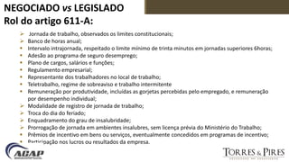 NEGOCIADO vs LEGISLADO
Rol do artigo 611-A:
 Jornada de trabalho, observados os limites constitucionais;
 Banco de horas anual;
 Intervalo intrajornada, respeitado o limite mínimo de trinta minutos em jornadas superiores 6horas;
 Adesão ao programa de seguro desemprego;
 Plano de cargos, salários e funções;
 Regulamento empresarial;
 Representante dos trabalhadores no local de trabalho;
 Teletrabalho, regime de sobreaviso e trabalho intermitente
 Remuneração por produtividade, incluídas as gorjetas percebidas pelo empregado, e remuneração
por desempenho individual;
 Modalidade de registro de jornada de trabalho;
 Troca do dia do feriado;
 Enquadramento do grau de insalubridade;
 Prorrogação de jornada em ambientes insalubres, sem licença prévia do Ministério do Trabalho;
 Prêmios de incentivo em bens ou serviços, eventualmente concedidos em programas de incentivo;
 Participação nos lucros ou resultados da empresa.
 
