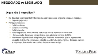 NEGOCIADO vs LEGISLADO
O que não é negociável?
 Rol do artigo 611-B aponta trinta matérias sobre as quais o sindicato não pode negociar.
 Segurança jurídica.
 Principais matérias:
 Salário mínimo;
 Adicional noturno;
 Salário família;
 Valor depositado mensalmente a título de FGTS e indenização rescisória;
 Remuneração do serviço extraordinário com adicional mínimo de 50%;
 Normas de higiene saúde e segurança do trabalho, ressaltando que as regras sobre
duração do trabalho e intervalos não são consideradas como normas de saúde higiene
e segurança do trabalho para os fins dispostos neste artigo;
 
