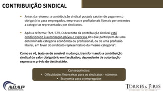 CONTRIBUIÇÃO SINDICAL
 Antes da reforma: a contribuição sindical possuía caráter de pagamento
obrigatório para empregados, empresas e profissionais liberais pertencentes
a categorias representadas por sindicatos.
 Após a reforma: “Art. 579. O desconto da contribuição sindical está
condicionado à autorização prévia e expressa dos que participem de uma
determinada categoria econômica ou profissional, ou de uma profissão
liberal, em favor do sindicato representativo da mesma categoria”.
Como se vê, trata-se de sensível mudança, transformando a contribuição
sindical de valor obrigatório em facultativo, dependente de autorização
expressa e prévia do destinatário.
Consequências:
• Dificuldades financeiras para os sindicatos - números
• Economia para o empregador
 