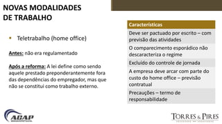 NOVAS MODALIDADES
DE TRABALHO
 Teletrabalho (home office)
Antes: não era regulamentado
Após a reforma: A lei define como sendo
aquele prestado preponderantemente fora
das dependências do empregador, mas que
não se constitui como trabalho externo.
Características
Deve ser pactuado por escrito – com
previsão das atividades
O comparecimento esporádico não
descaracteriza o regime
Excluído do controle de jornada
A empresa deve arcar com parte do
custo do home office – previsão
contratual
Precauções – termo de
responsabilidade
 