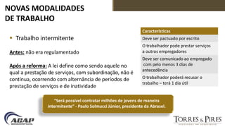 NOVAS MODALIDADES
DE TRABALHO
 Trabalho intermitente
Antes: não era regulamentado
Após a reforma: A lei define como sendo aquele no
qual a prestação de serviços, com subordinação, não é
contínua, ocorrendo com alternância de períodos de
prestação de serviços e de inatividade
Características
Deve ser pactuado por escrito
O trabalhador pode prestar serviços
a outros empregadores
Deve ser comunicado ao empregado
com pelo menos 3 dias de
antecedência
O trabalhador poderá recusar o
trabalho – terá 1 dia útil
“Será possível contratar milhões de jovens de maneira
intermitente” - Paulo Solmucci Júnior, presidente da Abrasel.
 
