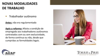 NOVAS MODALIDADES
DE TRABALHO
 Trabalhador autônomo
Antes: não era regulamentado
Após a reforma: Afasta a condição de
empregado aos trabalhadores autônomos
contratados com ou sem exclusividade,
de forma contínua ou não, desde que
cumpridas as formalidades legais.
 