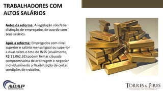 TRABALHADORES COM
ALTOS SALÁRIOS
Antes da reforma: A legislação não fazia
distinção de empregados de acordo com
seus salários.
Após a reforma: Empregados com nível
superior e salário mensal igual ou superior
a duas vezes o teto do INSS (atualmente,
R$ 11.062,62) podem firmar cláusula
compromissória de arbitragem e negociar
individualmente a flexibilização de certas
condições de trabalho.
 
