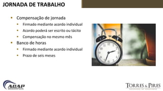 JORNADA DE TRABALHO
 Compensação de jornada
 Firmado mediante acordo individual
 Acordo poderá ser escrito ou tácito
 Compensação no mesmo mês
 Banco de horas
 Firmado mediante acordo individual
 Prazo de seis meses
 