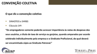 CONVENÇÃO COLETIVA
O que diz a convenção coletiva
 SINHOTEIS e SHRBS
 Cláusula 14ª:
“Os empregadores somente poderão acrescer importância às notas de despesas dos
seus usuários, a título de taxa de serviço ou gorjetas, quando amparados por acordo
celebrado individualmente pela empresa e o Sindicato Profissional, do qual deverá
ser encaminhada cópia ao Sindicato Patronal.”
 