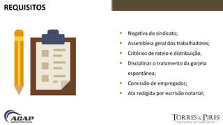 REQUISITOS
 Negativa do sindicato;
 Assembleia geral dos trabalhadores;
 Critérios de rateio e distribuição;
 Disciplinar o tratamento da gorjeta
espontânea;
 Comissão de empregados;
 Ata redigida por escrivão notarial;
 