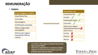 REMUNERAÇÃO
• Salário
O que integrava o salário
Importância fixa
Comissões
Porcentagens
Gratificações ajustadas
Abonos pagos pelo
empregador
Diárias para viagens
(excedendo 50% do
salário)
Como passa a ser
Importância fixa
Gorjetas
Gratificações legais
Comissões
Diárias para viagem,
independentemente do
valor mensal
Auxílios
Prêmios
Abonos
• Isso reduz o valor pago ao Instituto Nacional do
Seguro Social (INSS).
• Além disso, trabalhadores e empresas poderão
negociar as formas de remuneração, que não
precisam fazer parte do salário.
 