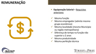 REMUNERAÇÃO
 Equiparação Salarial – Requisitos
anteriores
 Mesma função
 Mesmo empregador (admite mesmo
grupo econômico)
 Mesma localidade (mesmo Município
ou região metropolitana)
 Diferença de tempo na função não
superior a 2 anos
 Mesma produtividade
 Mesma perfeição técnica
 