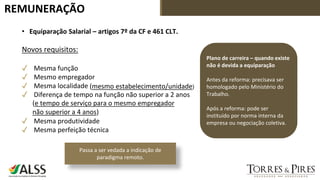 REMUNERAÇÃO
• Equiparação Salarial – artigos 7º da CF e 461 CLT.
Novos requisitos:
✓ Mesma função
✓ Mesmo empregador
✓ Mesma localidade
✓ Diferença de tempo na função não superior a 2 anos
✓ Mesma produtividade
✓ Mesma perfeição técnica
Plano de carreira – quando existe
não é devida a equiparação
Antes da reforma: precisava ser
homologado pelo Ministério do
Trabalho.
Após a reforma: pode ser
instituído por norma interna da
empresa ou negociação coletiva.
Passa a ser vedada a indicação de
paradigma remoto.
(mesmo estabelecimento/unidade)
(e tempo de serviço para o mesmo empregador
não superior a 4 anos)
 