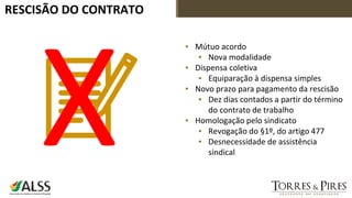 RESCISÃO DO CONTRATO
▪ Mútuo acordo
▪ Nova modalidade
▪ Dispensa coletiva
▪ Equiparação à dispensa simples
▪ Novo prazo para pagamento da rescisão
▪ Dez dias contados a partir do término
do contrato de trabalho
▪ Homologação pelo sindicato
▪ Revogação do §1º, do artigo 477
▪ Desnecessidade de assistência
sindical
 