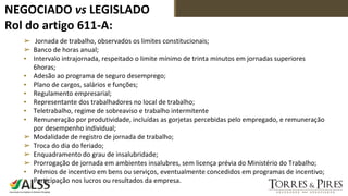 NEGOCIADO vs LEGISLADO
Rol do artigo 611-A:
➢ Jornada de trabalho, observados os limites constitucionais;
➢ Banco de horas anual;
▪ Intervalo intrajornada, respeitado o limite mínimo de trinta minutos em jornadas superiores
6horas;
▪ Adesão ao programa de seguro desemprego;
▪ Plano de cargos, salários e funções;
▪ Regulamento empresarial;
▪ Representante dos trabalhadores no local de trabalho;
▪ Teletrabalho, regime de sobreaviso e trabalho intermitente
▪ Remuneração por produtividade, incluídas as gorjetas percebidas pelo empregado, e remuneração
por desempenho individual;
➢ Modalidade de registro de jornada de trabalho;
➢ Troca do dia do feriado;
➢ Enquadramento do grau de insalubridade;
➢ Prorrogação de jornada em ambientes insalubres, sem licença prévia do Ministério do Trabalho;
▪ Prêmios de incentivo em bens ou serviços, eventualmente concedidos em programas de incentivo;
▪ Participação nos lucros ou resultados da empresa.
 