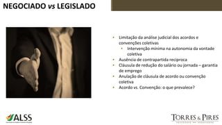 NEGOCIADO vs LEGISLADO
▪ Limitação da análise judicial dos acordos e
convenções coletivas
▪ Intervenção mínima na autonomia da vontade
coletiva
▪ Ausência de contrapartida reciproca
▪ Cláusula de redução do salário ou jornada – garantia
de emprego
▪ Anulação de cláusula de acordo ou convenção
coletiva
▪ Acordo vs. Convenção: o que prevalece?
 