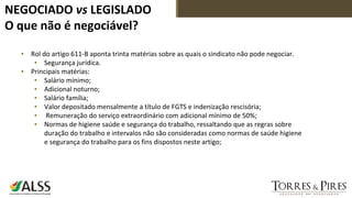 NEGOCIADO vs LEGISLADO
O que não é negociável?
▪ Rol do artigo 611-B aponta trinta matérias sobre as quais o sindicato não pode negociar.
▪ Segurança jurídica.
▪ Principais matérias:
▪ Salário mínimo;
▪ Adicional noturno;
▪ Salário família;
▪ Valor depositado mensalmente a título de FGTS e indenização rescisória;
▪ Remuneração do serviço extraordinário com adicional mínimo de 50%;
▪ Normas de higiene saúde e segurança do trabalho, ressaltando que as regras sobre
duração do trabalho e intervalos não são consideradas como normas de saúde higiene
e segurança do trabalho para os fins dispostos neste artigo;
 
