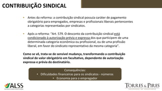 CONTRIBUIÇÃO SINDICAL
▪ Antes da reforma: a contribuição sindical possuía caráter de pagamento
obrigatório para empregados, empresas e profissionais liberais pertencentes
a categorias representadas por sindicatos.
▪ Após a reforma: “Art. 579. O desconto da contribuição sindical está
condicionado à autorização prévia e expressa dos que participem de uma
determinada categoria econômica ou profissional, ou de uma profissão
liberal, em favor do sindicato representativo da mesma categoria”.
Como se vê, trata-se de sensível mudança, transformando a contribuição
sindical de valor obrigatório em facultativo, dependente de autorização
expressa e prévia do destinatário.
Consequências:
• Dificuldades financeiras para os sindicatos - números
• Economia para o empregador
 