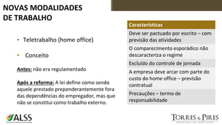 NOVAS MODALIDADES
DE TRABALHO
▪ Teletrabalho (home office)
• Conceito
Antes: não era regulamentado
Após a reforma: A lei define como sendo
aquele prestado preponderantemente fora
das dependências do empregador, mas que
não se constitui como trabalho externo.
Características
Deve ser pactuado por escrito – com
previsão das atividades
O comparecimento esporádico não
descaracteriza o regime
Excluído do controle de jornada
A empresa deve arcar com parte do
custo do home office – previsão
contratual
Precauções – termo de
responsabilidade
 