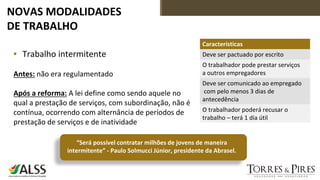 NOVAS MODALIDADES
DE TRABALHO
▪ Trabalho intermitente
Antes: não era regulamentado
Após a reforma: A lei define como sendo aquele no
qual a prestação de serviços, com subordinação, não é
contínua, ocorrendo com alternância de períodos de
prestação de serviços e de inatividade
Características
Deve ser pactuado por escrito
O trabalhador pode prestar serviços
a outros empregadores
Deve ser comunicado ao empregado
com pelo menos 3 dias de
antecedência
O trabalhador poderá recusar o
trabalho – terá 1 dia útil
“Será possível contratar milhões de jovens de maneira
intermitente” - Paulo Solmucci Júnior, presidente da Abrasel.
 