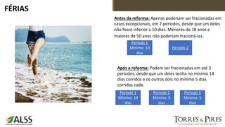 FÉRIAS
Antes da reforma: Apenas poderiam ser fracionadas em
casos excepcionais, em 2 períodos, desde que um deles
não fosse inferior a 10 dias. Menores de 18 anos e
maiores de 50 anos não poderiam fracioná-las.
Após a reforma: Podem ser fracionadas em até 3
períodos, desde que um deles tenha no mínimo 14
dias corridos e os outros dois no mínimo 5 dias
corridos cada.
Período 1
Mínimo: 10
dias
Período 2
Período 1
Mínimo: 14
dias
Período 2
Mínimo: 5
dias
Período 3
Mínimo: 5
dias
 