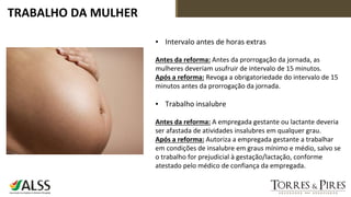 TRABALHO DA MULHER
▪ Intervalo antes de horas extras
Antes da reforma: Antes da prorrogação da jornada, as
mulheres deveriam usufruir de intervalo de 15 minutos.
Após a reforma: Revoga a obrigatoriedade do intervalo de 15
minutos antes da prorrogação da jornada.
▪ Trabalho insalubre
Antes da reforma: A empregada gestante ou lactante deveria
ser afastada de atividades insalubres em qualquer grau.
Após a reforma: Autoriza a empregada gestante a trabalhar
em condições de insalubre em graus mínimo e médio, salvo se
o trabalho for prejudicial à gestação/lactação, conforme
atestado pelo médico de confiança da empregada.
 