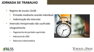 JORNADA DE TRABALHO
▪ Regime de escala 12x36
▪ Firmado mediante acordo individual
▪ Indenização do intervalo
▪ Intervalo intrajornada não usufruído
integralmente
▪ Pagamento do período suprimido
▪ Adicional de 50%
▪ Natureza indenizatória
 