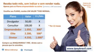 (primeiros 1.000 associados)
Plano Valor D L/Mês
Divulgador 50,00 X
Consultor 100,00 X
Empreendedor 1.050, 300*
Elite 2.200, 500*
Diretor 4.550, 1.000*
Escolha seu PLANO, receba UM VALOR *FIXO MENSAL.
Bônus Liderança Premiação
Sistema de
Pagamento
T-Pay
www.tpaybrasil.com
Compre sua MAQUININHA T-PAY, direto com a
pessoa que te convidou.
 
