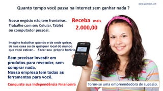 Quanto tempo você passa na internet sem ganhar nada ?
Torne-se uma empreendedora de sucesso.
Sem precisar investir em
produtos para revender, sem
comprar nada.
Nossa empresa tem todas as
ferramentas para você.
Conquiste sua Independência Financeira
www.tpaybrasil.com
Receba mais
2.000,00
 
