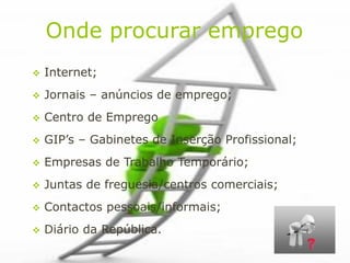 Onde procurar emprego
   Internet;
   Jornais – anúncios de emprego;
   Centro de Emprego
   GIP’s – Gabinetes de Inserção Profissional;
   Empresas de Trabalho Temporário;
   Juntas de freguesia/centros comerciais;
   Contactos pessoais/informais;
   Diário da República.
 