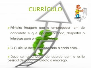 CURRÍCULO


 Primeira   imagem que o empregador tem do
    candidato e que poderá, ou não, despertar o
    interesse para uma entrevista.


   O Currículo deve ser adaptado a cada caso.

Deve ser organizado de acordo com o estilo
pessoal de cada candidato a emprego.
 