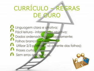 CURRÍCULO – REGRAS
     DE OURO
Linguagem clara e atrativa;
Fácil leitura - informação objetiva;
Dados ordenados cronologicamente;
Folhas brancas – A4;
 Utilizar 2/3 páginas ( só a frente das folhas);
 Frases curtas;
 Sem erros ortográficos.
 