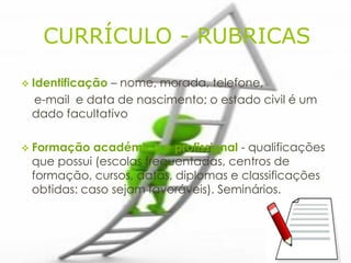CURRÍCULO - RUBRICAS

 Identificação
              – nome, morada, telefone,
 e-mail e data de nascimento; o estado civil é um
 dado facultativo

 Formação  académica e profissional - qualificações
 que possui (escolas frequentadas, centros de
 formação, cursos, datas, diplomas e classificações
 obtidas: caso sejam favoráveis). Seminários.
 