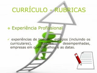 CURRÍCULO - RUBRICAS

   Experiência Profissional

 experiências de trabalho, estágios (incluindo os
 curriculares),  funções      desempenhadas,
 empresas em que trabalhou e as datas.
 