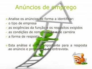Anúncios de emprego
 Analise   os anúncios de forma a identificar:
   o tipo de empresa
   as exigências da função e os requisitos exigidos
   as condições de remuneração e de carreira
   a forma de resposta

 Esta   análise é muito importante para a resposta
    ao anúncio e preparação da entrevista.
 