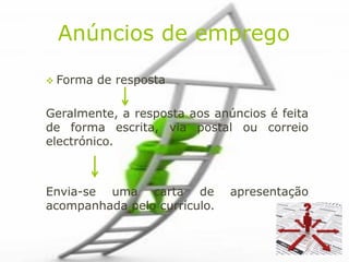 Anúncios de emprego

 Forma   de resposta

Geralmente, a resposta aos anúncios é feita
de forma escrita, via postal ou correio
electrónico.



Envia-se uma carta de         apresentação
acompanhada pelo currículo.
 