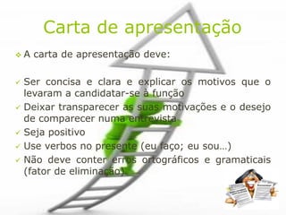 Carta de apresentação
A   carta de apresentação deve:

 Ser concisa e clara e explicar os motivos que o
  levaram a candidatar-se à função
 Deixar transparecer as suas motivações e o desejo
  de comparecer numa entrevista
 Seja positivo
 Use verbos no presente (eu faço; eu sou…)
 Não deve conter erros ortográficos e gramaticais
  (fator de eliminação)
 