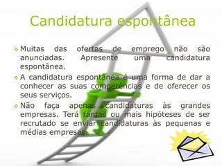 Candidatura espontânea
 Muitas   das ofertas de emprego não são
  anunciadas.    Apresente    uma     candidatura
  espontânea.
 A candidatura espontânea é uma forma de dar a
  conhecer as suas competências e de oferecer os
  seus serviços.
 Não   faça apenas candidaturas às grandes
  empresas. Terá tantas ou mais hipóteses de ser
  recrutado se enviar candidaturas às pequenas e
  médias empresas.
 
