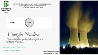 Energia Nuclear
O papel da Geopolítica Energética no
contexto mundial.
INSTITUTO FEDERAL DA BAHIA – CAMPUS LAURO DE FREITAS
GRADUAÇÃO EM ENGENHARIA DE ENERGIA
DISCIPLINA:TÓPICOS ESPECIAIS I
DOCENTE:Cleo Roger de Lima Heck
DISCENTES: Viviana Mateus
Lauro de Freitas – Bahia
22 de agosto de 2023
 