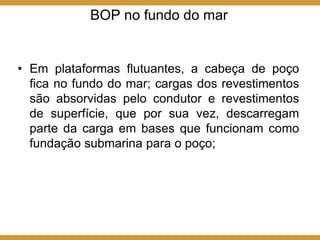 BOP no fundo do mar
• Em plataformas flutuantes, a cabeça de poço
fica no fundo do mar; cargas dos revestimentos
são absorvidas pelo condutor e revestimentos
de superfície, que por sua vez, descarregam
parte da carga em bases que funcionam como
fundação submarina para o poço;
 