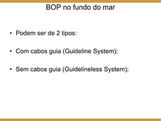 BOP no fundo do mar
• Podem ser de 2 tipos:
• Com cabos guia (Guideline System);
• Sem cabos guia (Guidelineless System);
 