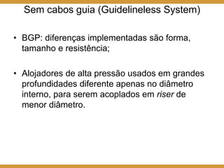 Sem cabos guia (Guidelineless System)
• BGP: diferenças implementadas são forma,
tamanho e resistência;
• Alojadores de alta pressão usados em grandes
profundidades diferente apenas no diâmetro
interno, para serem acoplados em riser de
menor diâmetro.
 
