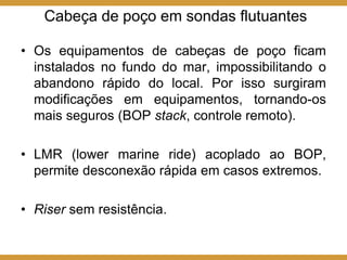 Cabeça de poço em sondas flutuantes
• Os equipamentos de cabeças de poço ficam
instalados no fundo do mar, impossibilitando o
abandono rápido do local. Por isso surgiram
modificações em equipamentos, tornando-os
mais seguros (BOP stack, controle remoto).
• LMR (lower marine ride) acoplado ao BOP,
permite desconexão rápida em casos extremos.
• Riser sem resistência.
 