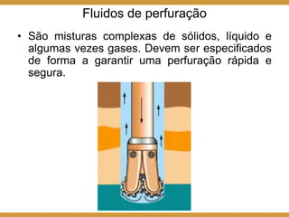Fluidos de perfuração
• São misturas complexas de sólidos, líquido e
algumas vezes gases. Devem ser especificados
de forma a garantir uma perfuração rápida e
segura.
 