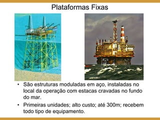 Plataformas Fixas
• São estruturas moduladas em aço, instaladas no
local da operação com estacas cravadas no fundo
do mar.
• Primeiras unidades; alto custo; até 300m; recebem
todo tipo de equipamento.
 