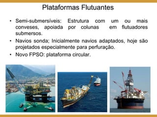 • Semi-submersíveis: Estrutura com um ou mais
conveses, apoiada por colunas em flutuadores
submersos.
• Navios sonda; Inicialmente navios adaptados, hoje são
projetados especialmente para perfuração.
• Novo FPSO: plataforma circular.
Plataformas Flutuantes
 